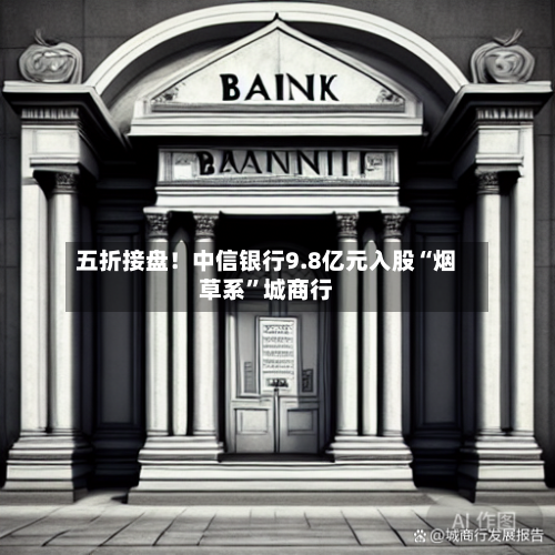 五折接盘！中信银行9.8亿元入股“烟草系”城商行-第2张图片
