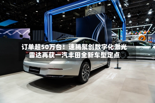 订单超50万台！速腾聚创数字化激光雷达再获一汽丰田全新车型定点-第3张图片