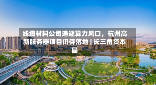 线缆材料公司追逐算力风口，杭州高新服务器项目仍待落地 | 长三角资本局-第2张图片