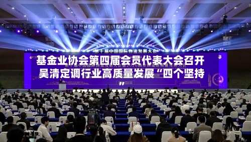 基金业协会第四届会员代表大会召开 吴清定调行业高质量发展“四个坚持”-第2张图片