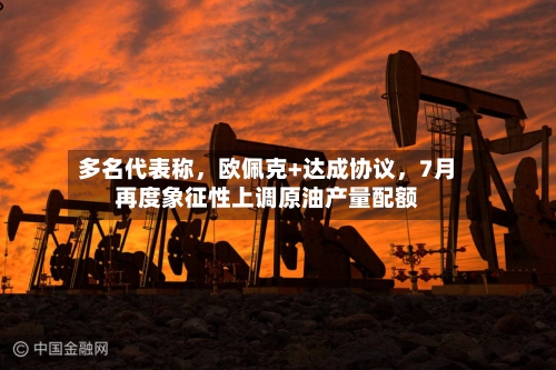 多名代表称，欧佩克+达成协议，7月再度象征性上调原油产量配额-第3张图片