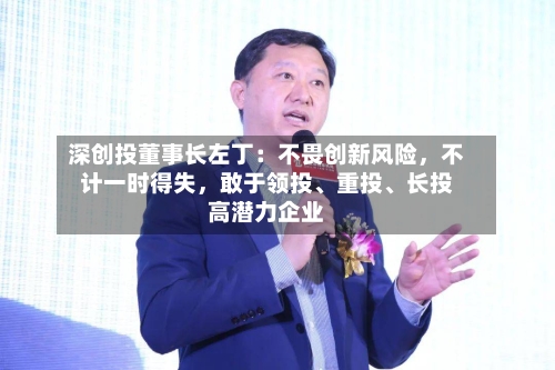 深创投董事长左丁：不畏创新风险，不计一时得失	，敢于领投、重投、长投高潜力企业-第2张图片