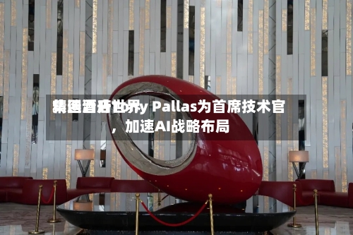 精选酒店世界集团晋升Tony Pallas为首席技术官，加速AI战略布局-第3张图片