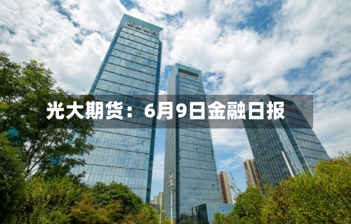 光大期货：6月9日金融日报-第3张图片