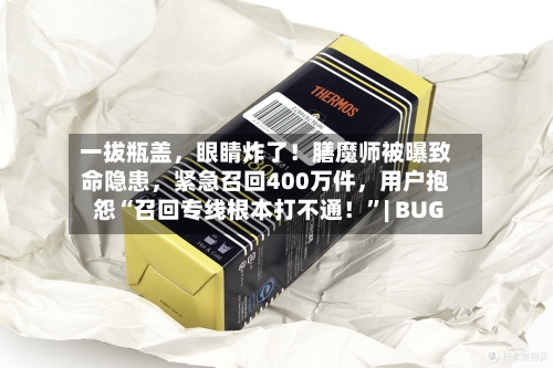 一拔瓶盖，眼睛炸了！膳魔师被曝致命隐患，紧急召回400万件	，用户抱怨“召回专线根本打不通！”| BUG-第2张图片