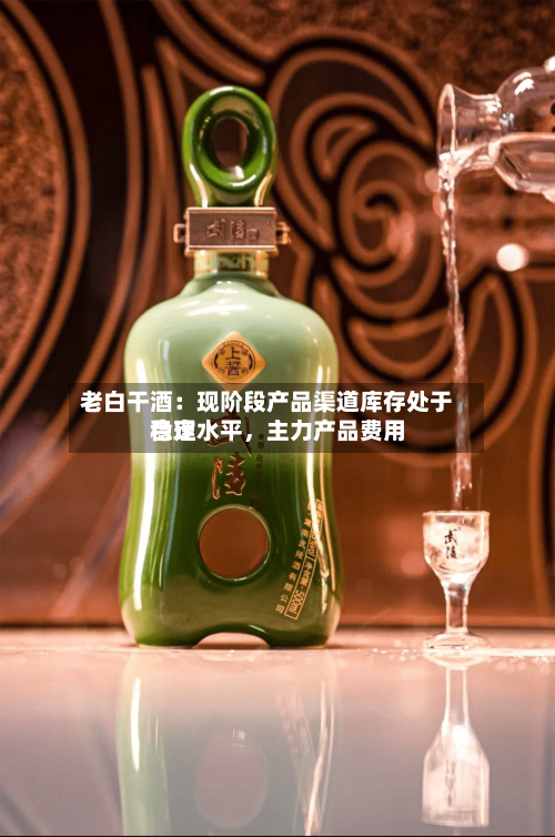 老白干酒：现阶段产品渠道库存处于合理水平	，主力产品费用稳定-第3张图片