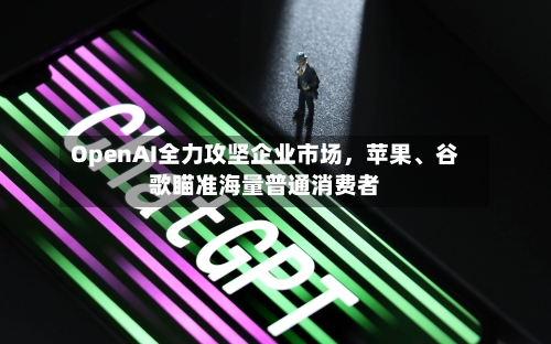 OpenAI全力攻坚企业市场	，苹果	、谷歌瞄准海量普通消费者-第2张图片