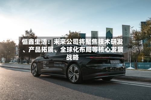 恒鑫生活：未来公司将聚焦技术研发、产品拓展、全球化布局等核心发展战略-第2张图片