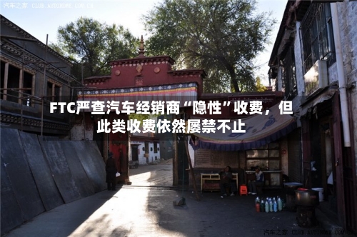 FTC严查汽车经销商“隐性”收费，但此类收费依然屡禁不止