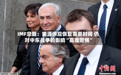 IMF总裁：能源供应恢复需要时间 仍对中东战争的影响“高度警惕”