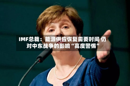 IMF总裁：能源供应恢复需要时间 仍对中东战争的影响“高度警惕”-第2张图片