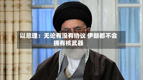 以总理：无论有没有协议 伊朗都不会拥有核武器-第3张图片