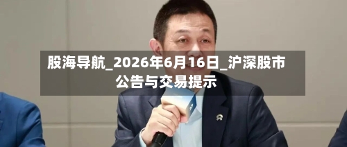 股海导航_2026年6月16日_沪深股市公告与交易提示-第2张图片