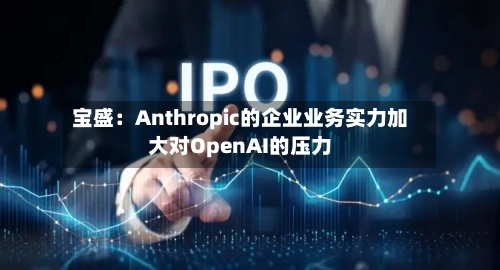 宝盛：Anthropic的企业业务实力加大对OpenAI的压力-第2张图片