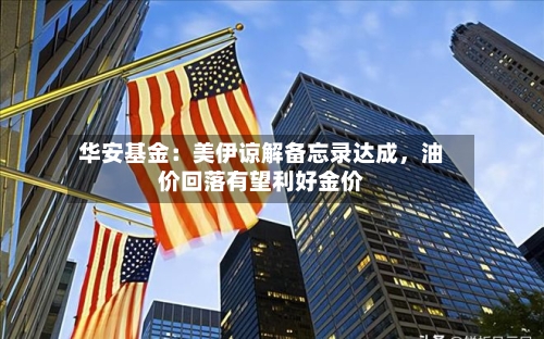 华安基金：美伊谅解备忘录达成	，油价回落有望利好金价-第2张图片