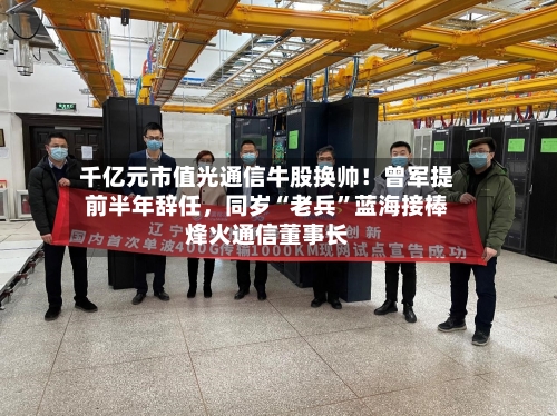 千亿元市值光通信牛股换帅！曾军提前半年辞任，同岁“老兵”蓝海接棒烽火通信董事长-第3张图片