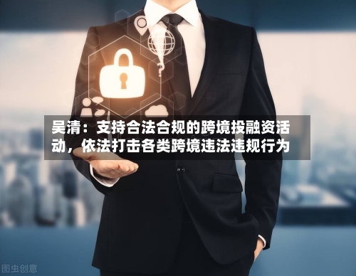 吴清：支持合法合规的跨境投融资活动，依法打击各类跨境违法违规行为-第2张图片
