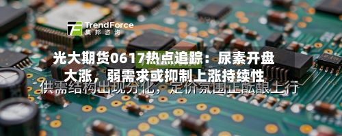 光大期货0617热点追踪：尿素开盘大涨	，弱需求或抑制上涨持续性-第3张图片