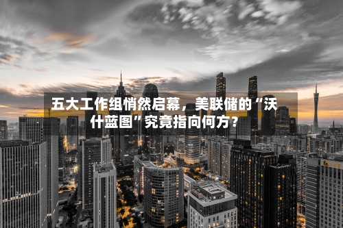 五大工作组悄然启幕，美联储的“沃什蓝图”究竟指向何方？