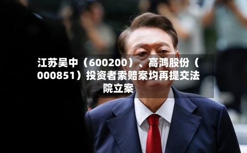 江苏吴中（600200）	、高鸿股份（000851）投资者索赔案均再提交法院立案-第3张图片