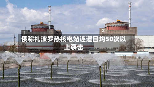 俄称扎波罗热核电站连遭日均50次以上袭击
