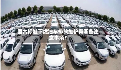 国六标准下燃油车排放维护有哪些注意事项？
