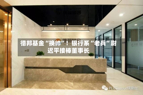 德邦基金“换帅”！银行系“老兵	”尉迟平接棒董事长-第2张图片