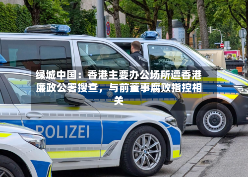绿城中国：香港主要办公场所遭香港廉政公署搜查，与前董事腐败指控相关-第2张图片