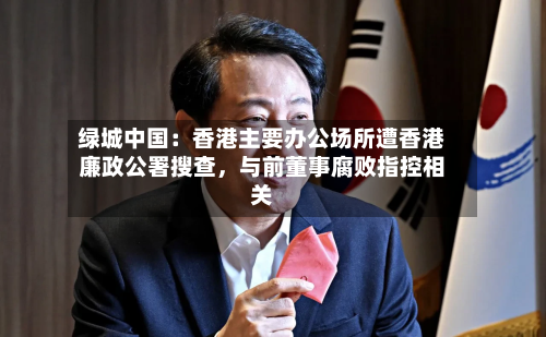 绿城中国：香港主要办公场所遭香港廉政公署搜查，与前董事腐败指控相关