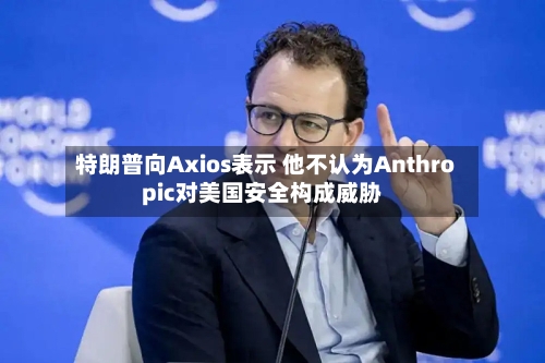 特朗普向Axios表示 他不认为Anthropic对美国安全构成威胁