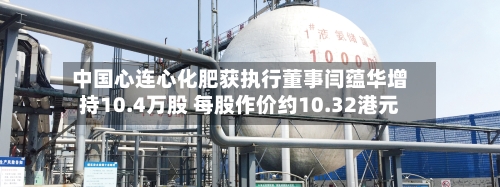 中国心连心化肥获执行董事闫蕴华增持10.4万股 每股作价约10.32港元-第2张图片