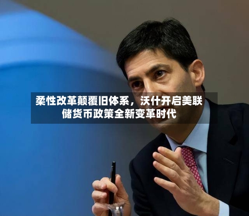 柔性改革颠覆旧体系	，沃什开启美联储货币政策全新变革时代-第2张图片
