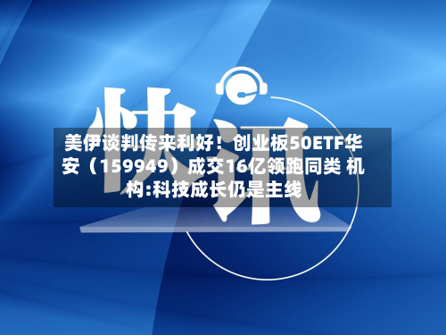 美伊谈判传来利好！创业板50ETF华安（159949）成交16亿领跑同类 机构:科技成长仍是主线