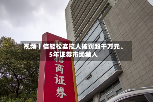 视频丨倍轻松实控人被罚超千万元、5年证券市场禁入