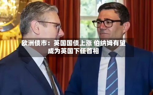 欧洲债市：英国国债上涨 伯纳姆有望成为英国下任首相