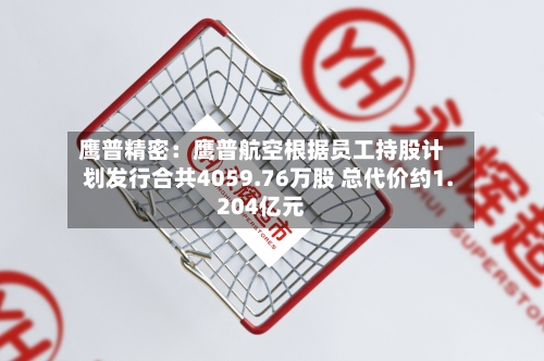 鹰普精密：鹰普航空根据员工持股计划发行合共4059.76万股 总代价约1.204亿元