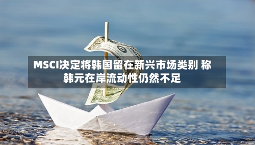 MSCI决定将韩国留在新兴市场类别 称韩元在岸流动性仍然不足
