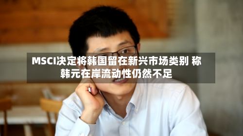 MSCI决定将韩国留在新兴市场类别 称韩元在岸流动性仍然不足-第2张图片