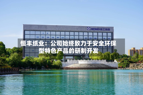 恒丰纸业：公司始终致力于安全环保型特色产品的研制开发-第2张图片