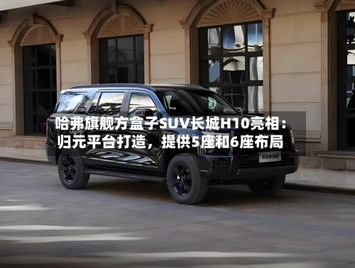 哈弗旗舰方盒子SUV长城H10亮相：归元平台打造，提供5座和6座布局-第2张图片