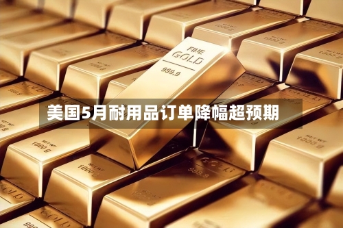 美国5月耐用品订单降幅超预期
