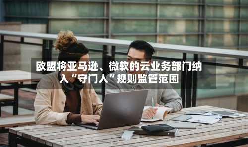 欧盟将亚马逊	、微软的云业务部门纳入“守门人”规则监管范围-第2张图片