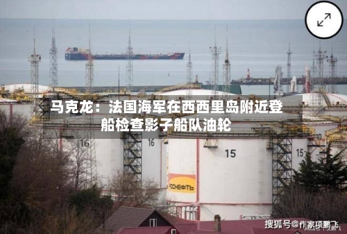 马克龙：法国海军在西西里岛附近登船检查影子船队油轮