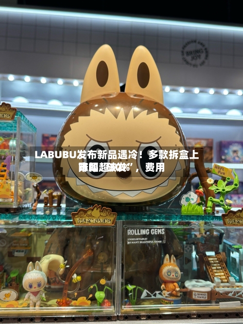 LABUBU发布新品遇冷！多款拆盒上市即“破发	”，费用降幅超30%-第3张图片