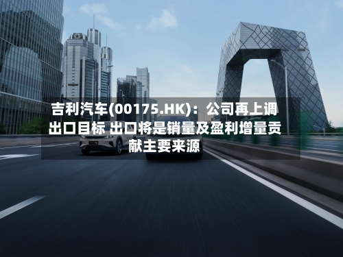 吉利汽车(00175.HK)：公司再上调出口目标 出口将是销量及盈利增量贡献主要来源-第3张图片