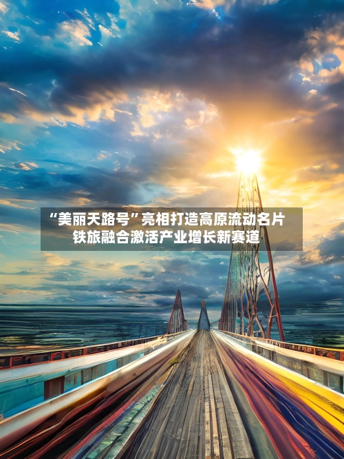 “美丽天路号”亮相打造高原流动名片 铁旅融合激活产业增长新赛道-第2张图片