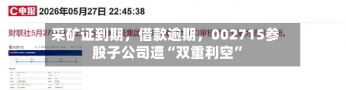 采矿证到期，借款逾期，002715参股子公司遭“双重利空”-第3张图片