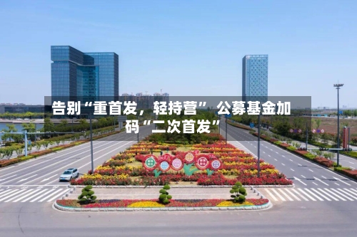 告别“重首发，轻持营”  公募基金加码“二次首发”