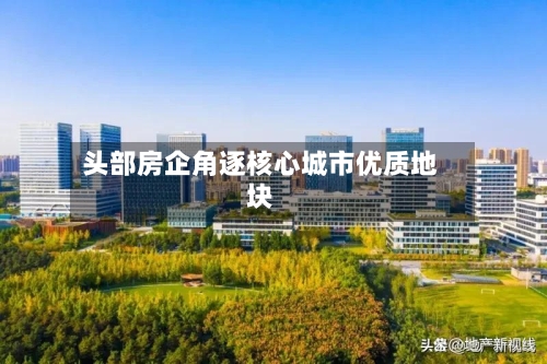 头部房企角逐核心城市优质地块-第3张图片