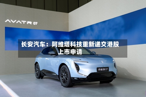 长安汽车：阿维塔科技重新递交港股上市申请